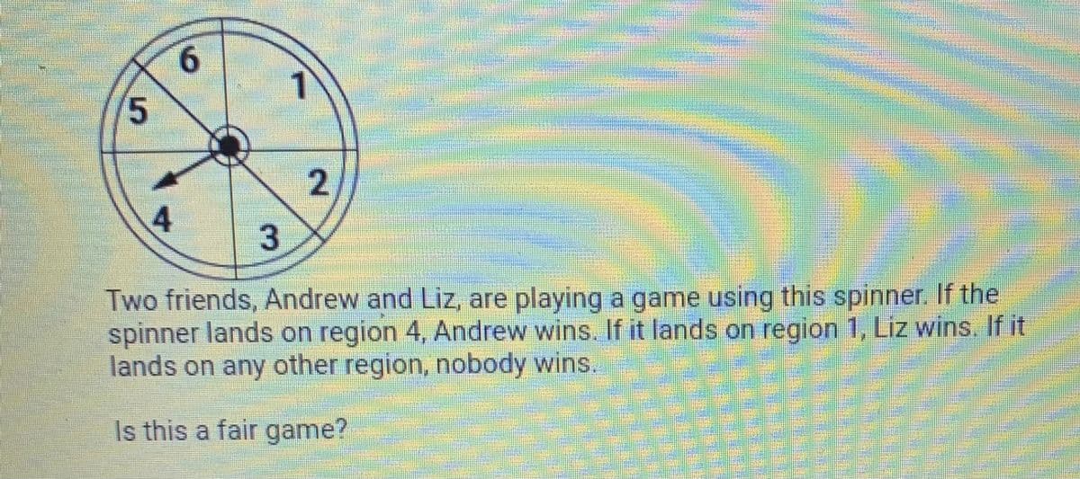 9.
1)
2,
4.
Two friends, Andrew and Liz, are playing a game using this spinner. If the
spinner lands on region 4, Andrew wins. If it lands on region 1, Liz wins. If it
lands on any other region, nobody wins.
Is this a fair game?
