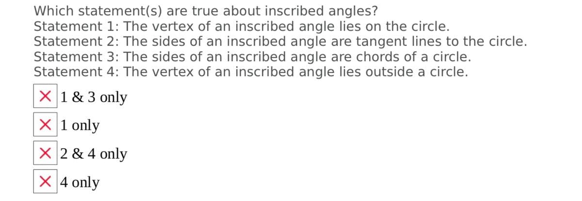 Which statement(s) are true about inscribed angles?
Statement 1: The vertex of an inscribed angle lies on the circle.
Statement 2: The sides of an inscribed angle are tangent lines to the circle.
Statement 3: The sides of an inscribed angle are chords of a circle.
Statement 4: The vertex of an inscribed angle lies outside a circle.
X 1 & 3 only
X 1 only
X 2 & 4 only
X 4 only
