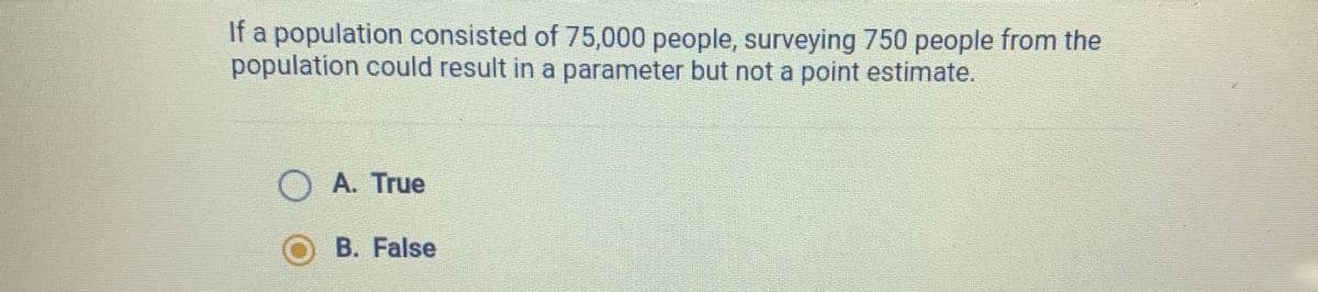 a population consisted of 75,000 people, surveying 750 people from the
population could result in a parameter but not a point estimate.
A. True
B. False
