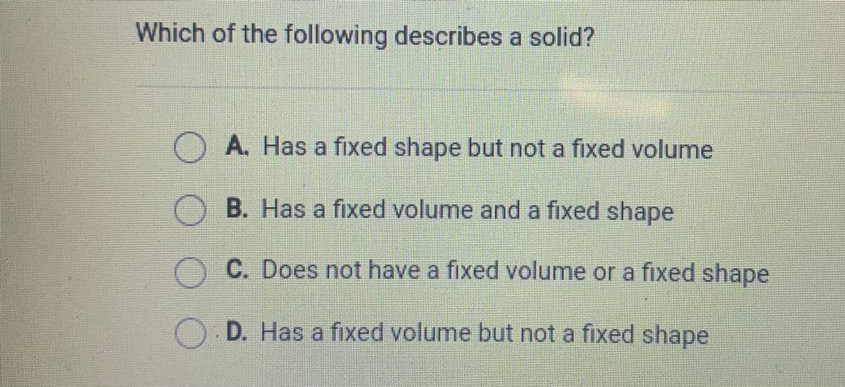 Which of the following describes a solid?
A. Has a fixed shape but not a fixed volume
B. Has a fixed volume and a fixed shape
C. Does not have a fixed volume or a fixed shape
D. Has a fixed volume but not a fixed shape
