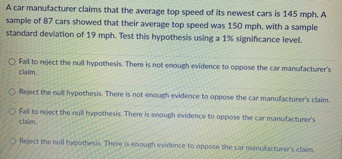 A car manufacturer claims that the average top speed of its newest cars is 145 mph. A
sample of 87 cars showed that their average top speed was 150 mph, with a sample
standard deviation of 19 mph. Test this hypothesis using a 1% significance level.
O Fail to reject the null hypothesis. There is not enough evidence to oppose the car manufacturer's
claim.
O Reject the null hypothesis. There is not enough evidence to oppose the car manufacturer's claim.
O Fail to reject the null hypothesis. There is enough evidence to oppose the car manufacturer's
claim.
O Reject the null hypothesis. There is enough evidence to oppose the car manufacturer's claim.
