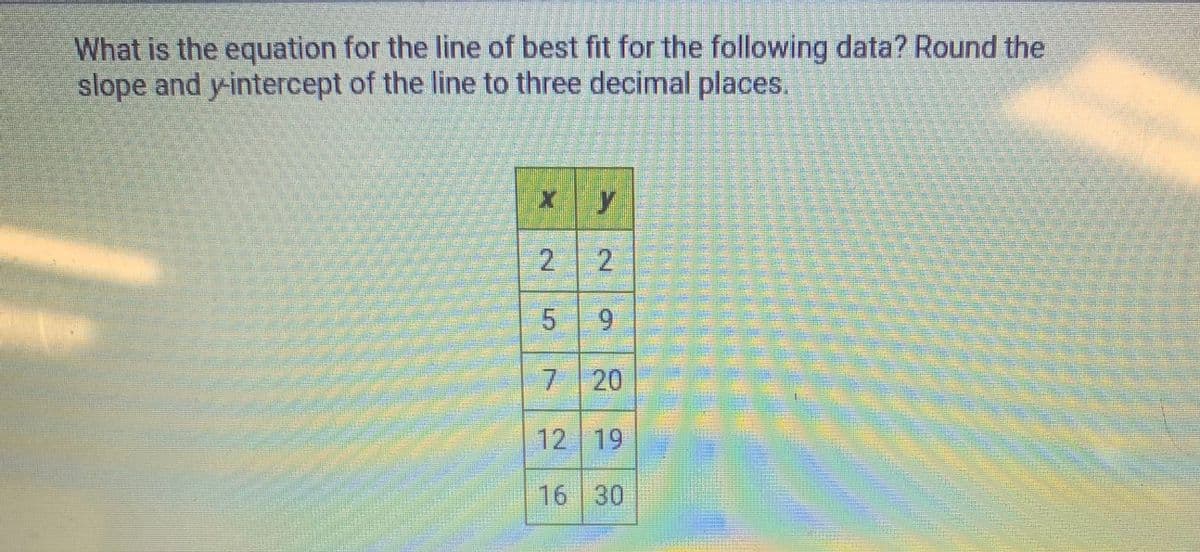 What is the equation for the line of best fit for the following data? Round the
slope and y-intercept of the line to three decimal places.
2 2
59
7 20
12 19
16 30
