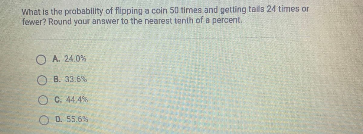 What is the probability of flipping a coin 50 times and getting tails 24 times or
fewer? Round your answer to the nearest tenth of a percent.
A. 24.0%
OB. 33.6%
OC. 44.4%
OD. 55.6%
O O O