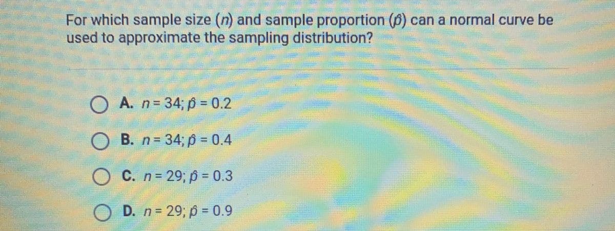 For which sample size (n) and sample proportion (6) can a normal curve be
used to approximate the sampling distribution?
O A. n=34; p = 0.2
OB. n = 34; p = 0.4
OC. n = 29; p = 0.3
D. n = 29; p = 0.9