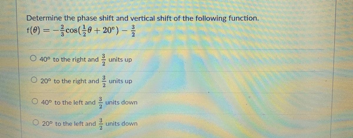 Determine the phase shift and vertical shift of the following function.
f(0) = - –
cos(0 + 20°)
3.
21
O 40° to the right and
units up
2
20° to the right and
units up
2.
40° to the left and
units down
2.
20° to the left and
units down
2.
LEGO
