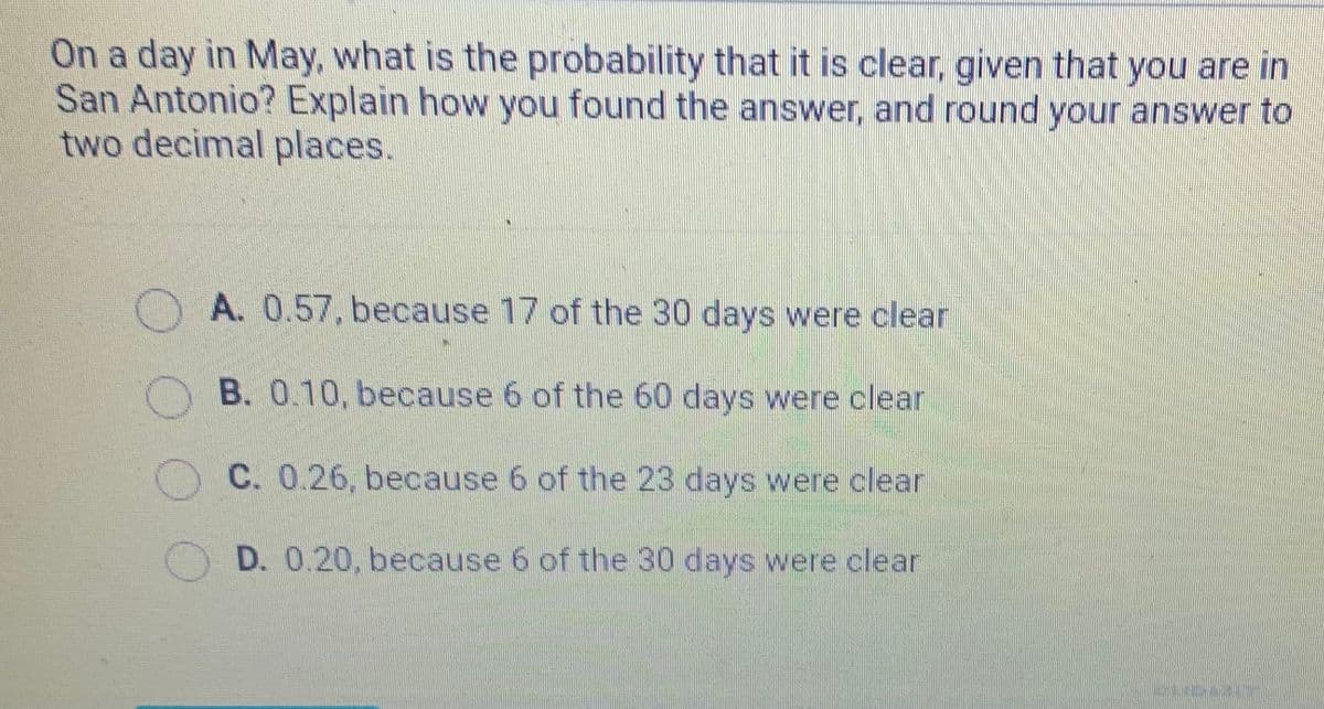 On a day in May, what is the probability that it is clear, given that you are in
San Antonio? Explain how you found the answer, and round your answer to
two decimal places.
OA. 0.57, because 17 of the 30 days were clear
B. 0.10, because 6 of the 60 days were clear
C. 0.26, because 6 of the 23 days were clear
D. 0.20, because 6 of the 30 days were clear
