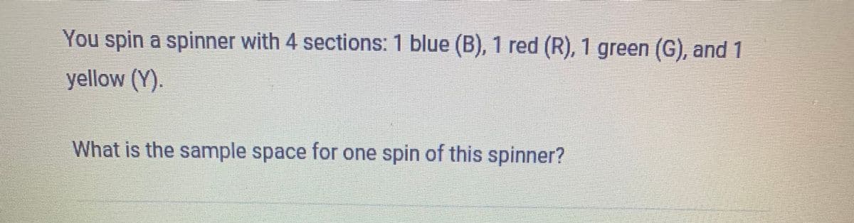 You spin a spinner with 4 sections: 1 blue (B), 1 red (R), 1 green (G), and 1
yellow (Y).
What is the sample space for one spin of this spinner?
