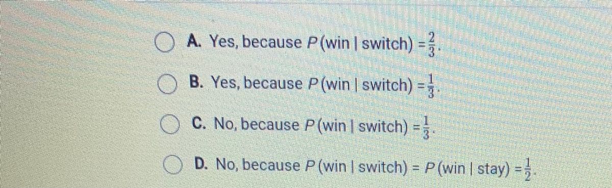 O A. Yes, because P(win switch) =
B. Yes, because P(win switch) =
C. No, because P(win I switch) =.
D. No, because P (Win | switch) = P (win | stay) =;
