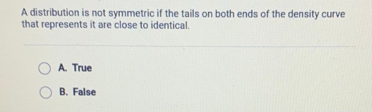 A distribution is not symmetric if the tails on both ends of the density curve
that represents it are close to identical.
A. True
B. False
