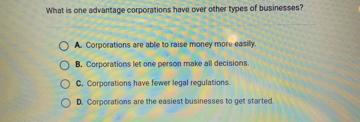 What is one advantage corporations have over other types of businesses?
O A. Corporations are able to raise money more easily.
O B. Corporations let one person make all decisions.
O C. Corporations have fewer legal regulations.
OD. Corporations are the easiest businesses to get started.
