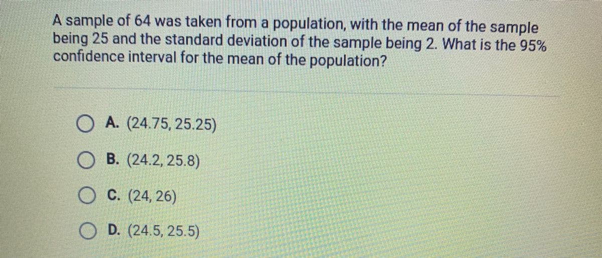 A sample of 64 was taken from a population, with the mean of the sample
being 25 and the standard deviation of the sample being 2. What is the 95%
confidence interval for the mean of the population?
O A. (24.75, 25.25)
OB. (24.2, 25.8)
OC. (24, 26)
OD. (24.5, 25.5)