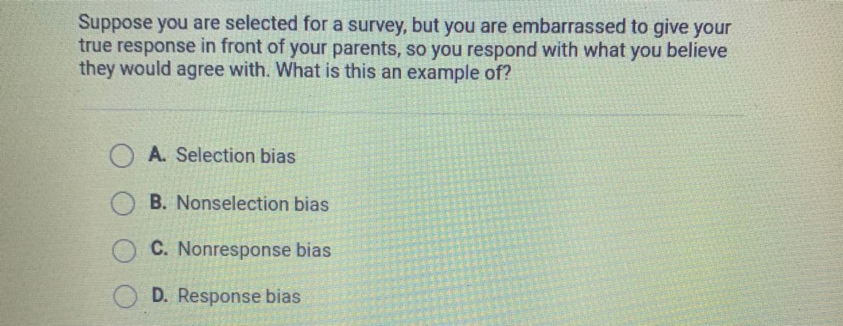 Suppose you are selected for a survey, but you are embarrassed to give your
true response in front of your parents, so you respond with what you believe
they would agree with. What is this an example of?
O A. Selection bias
O B. Nonselection bias
O C. Nonresponse bias
D. Response bias
