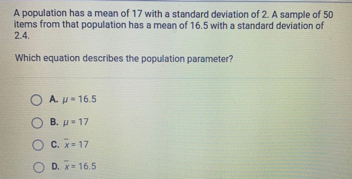 A population has a mean of 17 with a standard deviation of 2. A sample of 50
items from that population has a mean of 16.5 with a standard deviation of
2.4.
Which equation describes the population parameter?
OA.
= 16.5
B.
= 17
C. x= 17
OD. x= 16.5