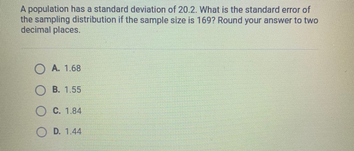 A population has a standard deviation of 20.2. What is the standard error of
the sampling distribution if the sample size is 169? Round your answer to two
decimal places.
OA. 1.68
OB. 1.55
OC. 1.84
OD. 1.44
