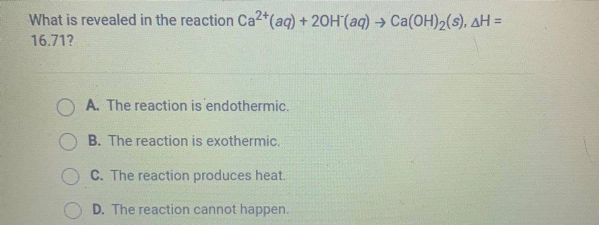 What is revealed in the reaction Ca"(aq) + 20H(aq) → Ca(OH)2(s), AH =
16.71?
OA. The reaction is endothermic.
B. The reaction is exothermic.
O C. The reaction produces heat.
D. The reaction cannot happen.
