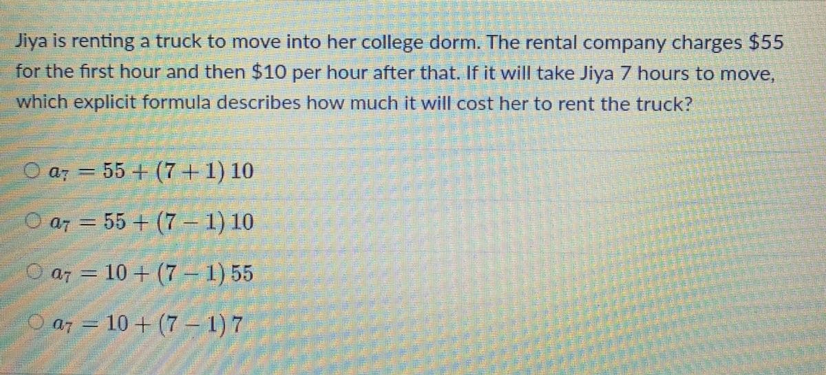 Jiya is renting a truck to move into her college dorm. The rental company charges $55
for the first hour and then $10 per hour after that. If it will take Jiya 7 hours to move,
which explicit formula describes how much it will cost her to rent the truck?
O a7 = 55 + (7 + 1) 10
O a7 = 55 + (7 -1) 10
O a7 = 10 + (7 – 1) 55
O a7 = 10 + (7 – 1) 7
