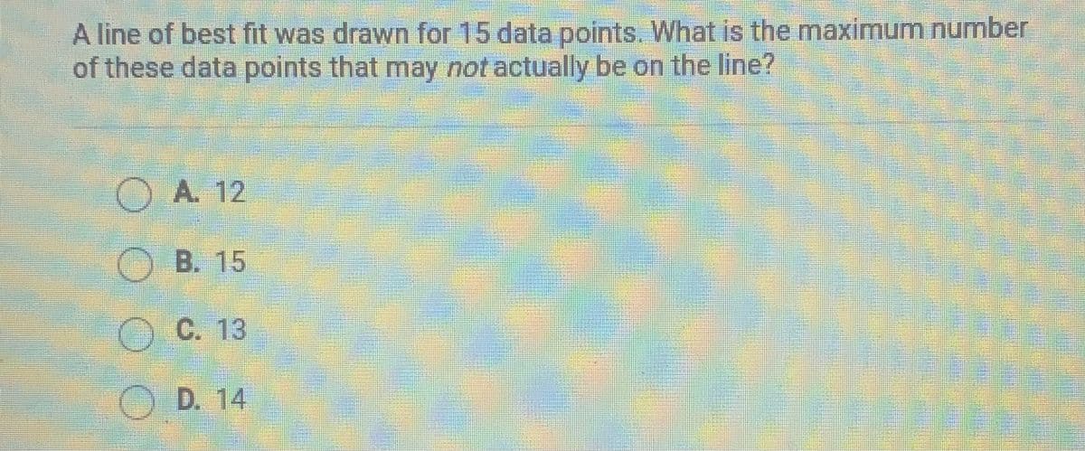 A line of best fit was drawn for 15 data points. What is the maximum number
of these data points that may not actually be on the line?
O A. 12
O B. 15
OC. 13
OD. 14
