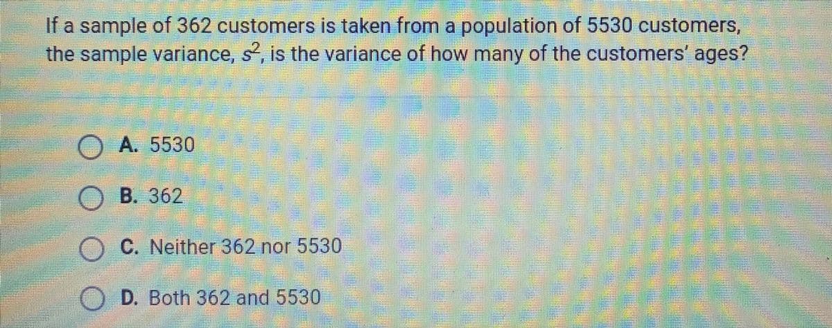 If a sample of 362 customers is taken from a population of 5530 customers,
the sample variance, s, is the variance of how many of the customers' ages?
O A. 5530
B. 362
C. Neither 362 nor 5530
O D. Both 362 and 5530
