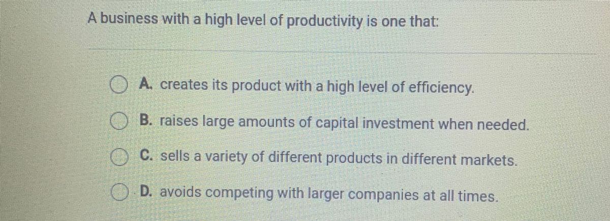 A business with a high level of productivity is one that:
A. creates its product with a high level of efficiency.
B. raises large amounts of capital investment when needed.
C. sells a variety of different products in different markets.
D. avoids competing with larger companies at all times.
