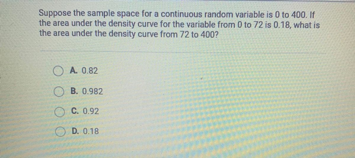 Suppose the sample space for a continuous random variable is 0 to 400. If
the area under the density curve for the variable from 0 to 72 is 0.18, what is
the area under the density curve from 72 to 400?
O A. 0.82
OB. 0.982
C. 0.92
O D. 0,18
