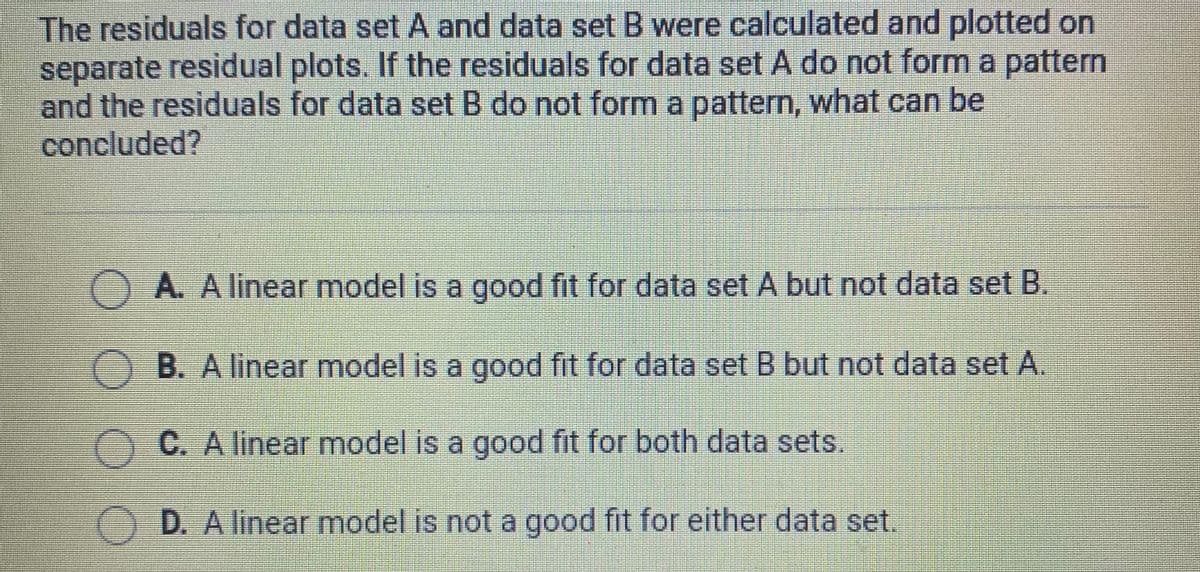 The residuals for data set A and data set B were calculated and plotted on
separate residual plots. If the residuals for data set A do not form a pattern
and the residuals for data set B do not form a pattern, what can be
concluded?
OA. A linear model is a good fit for data set A but not data set B.
O B. A linear model is a good fit for data set B but not data set A.
AC. A linear model is a good fit for both data sets.
D. A linear model is not a good fit for either data set.
