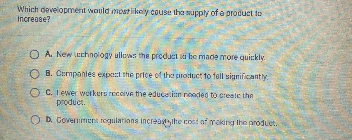 Which development would most likely cause the supply of a product to
increase?
O A. New technology allows the product to be made more quickly.
O B. Companies expect the price of the product to fall significantly.
O C. Fewer workers receive the education needed to create the
product.
D. Government regulations increash the cost of making the product.
