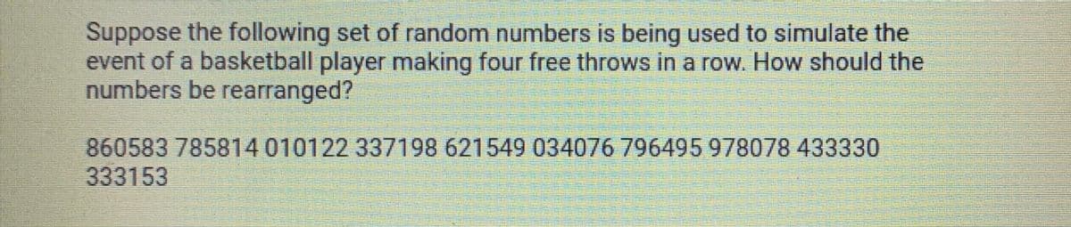 Suppose the following set of random numbers is being used to simulate the
event of a basketball player making four free throws in a row. How should the
numbers be rearranged?
860583 785814 010122 337198 621549 034076 796495 978078 433330
333153
