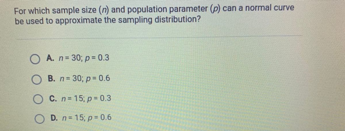 For which sample size (n) and population parameter (p) can a normal curve
be used to approximate the sampling distribution?
A. n 30, p= 0.3
%3D
O B. n 30; p= 0.6
O C. n= 15; p = 0.3
O D. n= 15; p 0.6
