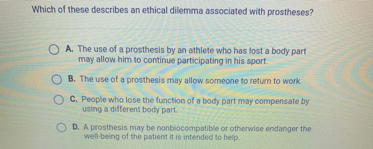 Which of these describes an ethical dilemma associated with prostheses?
A. The use of a prosthesis by an athlete who has lost a body part
may allow him to continue participating in his sport.
O B. The use of a prosthesis may allow someone to return to work.
O C. People who lose the function of a body part may compensate by
using a different body part.
D. A prosthesis may be nonbiocompatible or otherwise endanger the
well-being of the patient it is intended to help.
