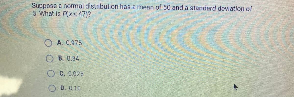 Suppose a normal distribution has a mean of 50 and a standard deviation of
3. What is P(x≤ 47)?
O A. 0.975
OB. 0.84
OC. 0.025
OD. 0.16
O O