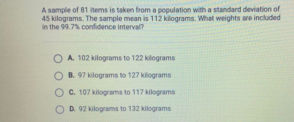 A sample of 81 items is taken from a population with a standard deviation of
45 kilograms. The sample mean is 112 kilograms. What weights are included
in the 99.7% confidence interval?
O A. 102 kilograms to 122 kilograms
O B. 97 kilograms to 127 kilograms
O C. 107 kilograms to 117 kilograms
O D. 92 kilograms to 132 kilograms

