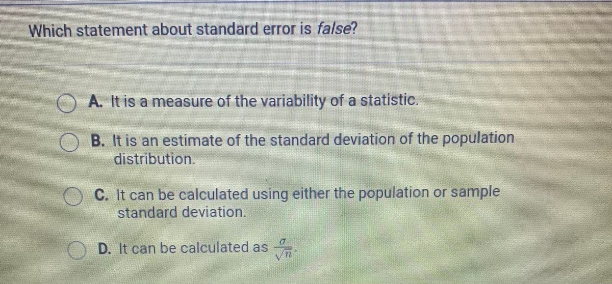 Which statement about standard error is false?
A. It is a measure of the variability of a statistic.
B. It is an estimate of the standard deviation of the population
distribution.
C. It can be calculated using either the population or sample
standard deviation.
D. It can be calculated as
