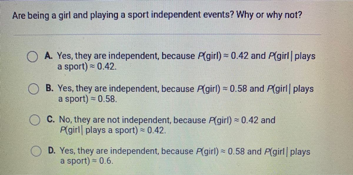 Are being a girl and playing a sport independent events? Why or why not?
OA. Yes, they are independent, because P(girl) - 0.42 and P(girl plays
a sport) - 0.42
B. Yes, they are independent, because P(girl) = 0.58 and P(girl plays
a sport) - 0.58.
C. No, they are not independent, because Pgirl) × 0.42 and
P(girl plays a sport) 0.42.
D. Yes, they are independent, because P(girl) = 0.58 and P(girl plays
a sport) - 0.6.
