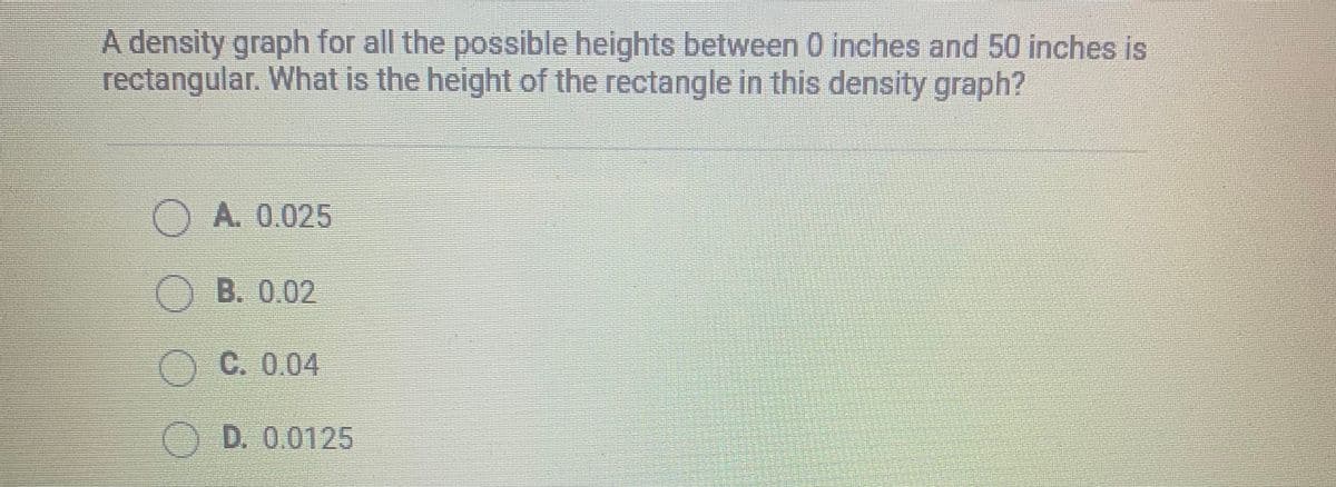 A density graph for all the possible heights between 0 inches and 50 inches is
rectangular. What is the height of the rectangle in this density graph?
A. 0.025
O B. 0.02
C. 0.04
OD. 0.0125
