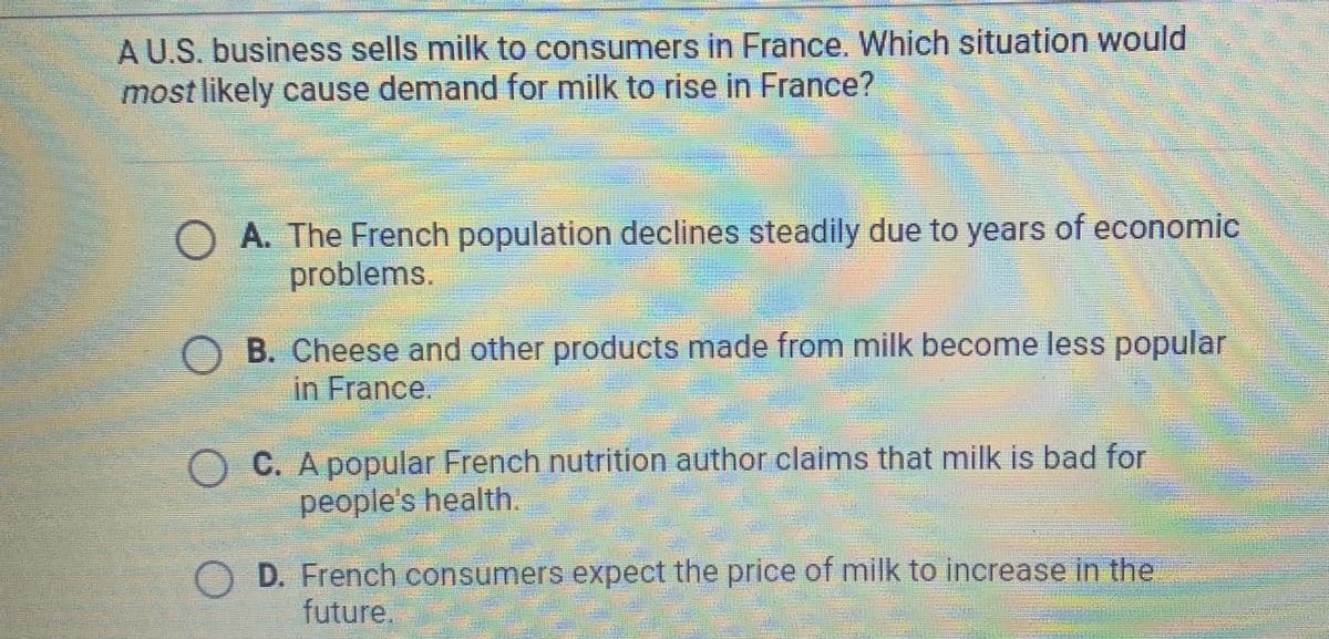 A U.S. business sells milk to consumers in France. Which situation would
most likely cause demand for milk to rise in France?
O A. The French population declines steadily due to years of economic
problems.
O B. Cheese and other products made from milk become less popular
in France.
O C. A popular French nutrition author claims that milk is bad for
people's health.
D. French consumers expect the price of milk to increase in the
future.
