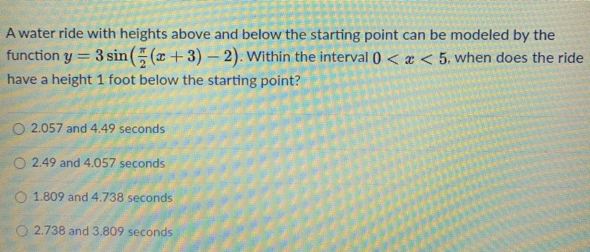 A water ride with heights above and below the starting point can be modeled by the
3 sin ( (x +3)-
have a height 1 foot below the starting point?
function y
2). Within the interval ) <a<5. when does the ride
O 2.057 and 4.49 seconds
O 2.49 and4.057 seconds
O 1.809 and 4.738 seconds
O 2.738 and 3.809 seconds
