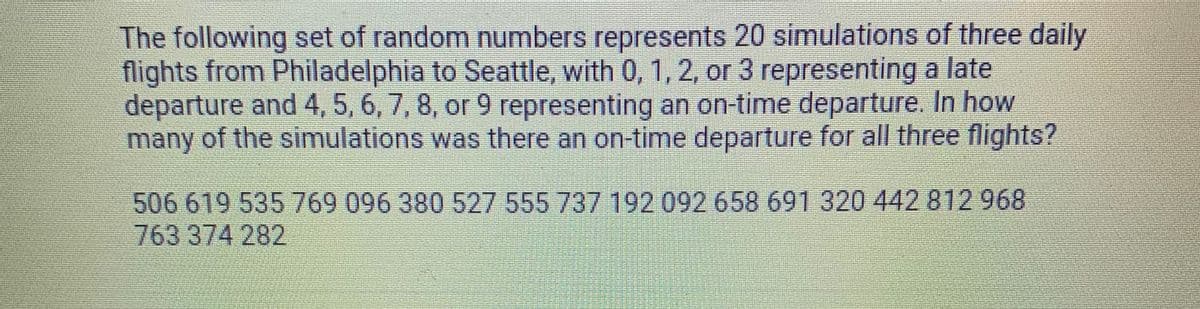 The following set of random numbers represents 20 simulations of three daily
flights from Philadelphia to Seattle, with 0, 1, 2, or 3 representing a late
departure and 4, 5, 6, 7, 8, or 9 representing an on-time departure. In how
many of the simulations was there an on-time departure for all three flights?
506619535769 096 380 527 555 737 192 092 658 691 320 442 812 968
763 374 282
