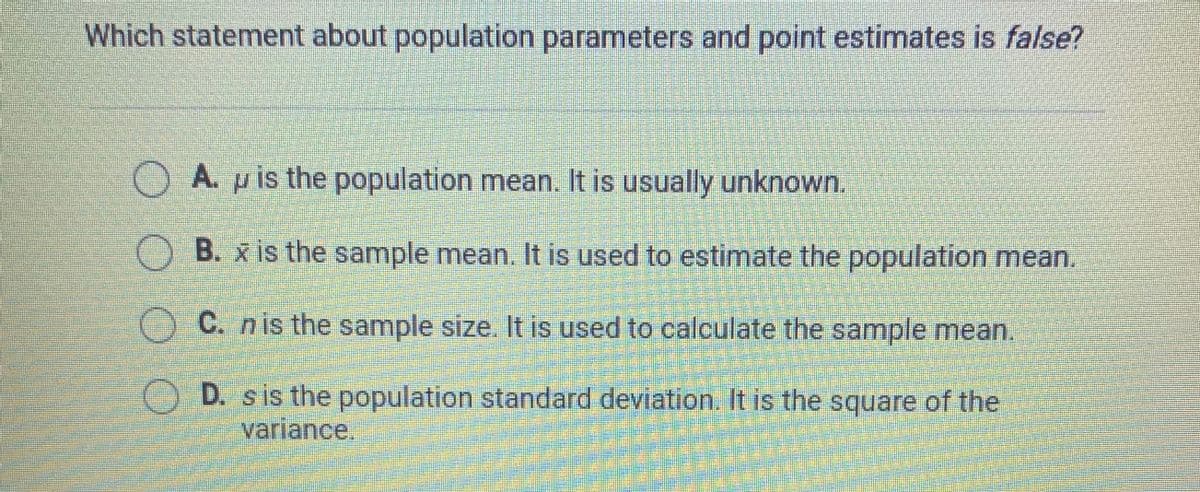 Which statement about population parameters and point estimates is false?
A. p is the population mean. It is usually unknown.
B. x is the sample mean. It is used to estimate the population mean.
C. nis the sample size. It is used to calculate the sample mean.
O D. s is the population standard deviation. It is the square of the
variance.
O O O O
