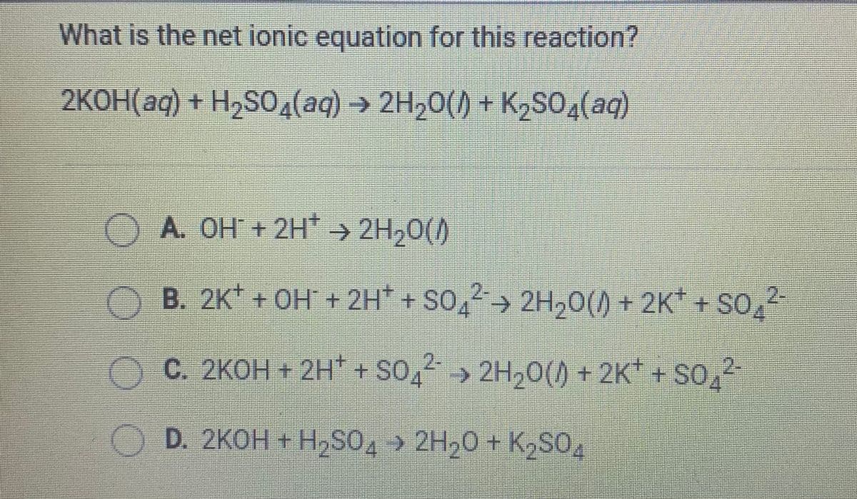 What is the net ionic equation for this reaction?
2KOH(aq) + H2S0(aq) 2H20() + K2SO4(aq)
A. OH + 2H > 2H20()
B. 2K + OH + 2H* + SO, 2H,0() + 2K* + SO,
C. 2KOH + 2H* + SO, 2H,0() + 2K* + SO,2
D. 2KOH + HSO, » 2H,0 + K SO.

