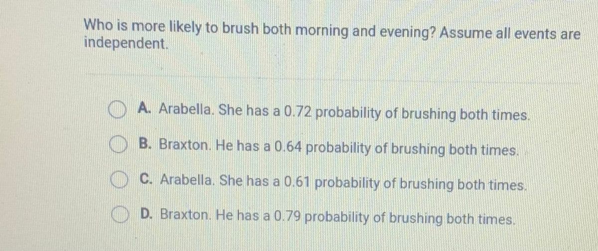 Who is more likely to brush both morning and evening? Assume all events are
independent.
A. Arabella. She has a 0.72 probability of brushing both times.
B. Braxton. He has a 0.64 probability of brushing both times.
C. Arabella. She has a 0.61 probability of brushing both times.
D. Braxton. He has a 0.79 probability of brushing both times.
