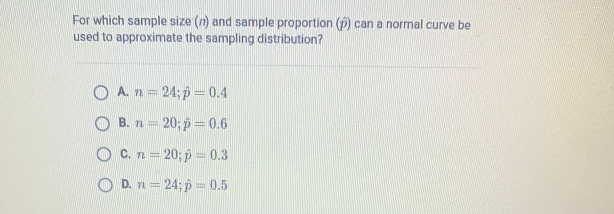 For which sample size (n) and sample proportion (p) can a normal curve be
used to approximate the sampling distribution?
O A. n 24; p = 0.4
B. n = 20; p = 0.6
C. n = 20; p = 0.3
O D. n = 24; p = 0.5
