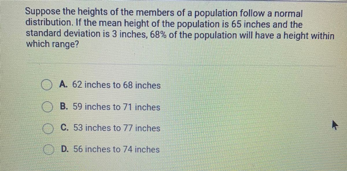 Suppose the heights of the members of a population follow a normal
distribution. If the mean height of the population is 65 inches and the
standard deviation is 3 inches, 68% of the population will have a height within
which range?
OA 62 inches to 68 inches
OB. 59 inches to 71 inches
C. 53 inches to 77 inches
D. 56 inches to 74 inches
