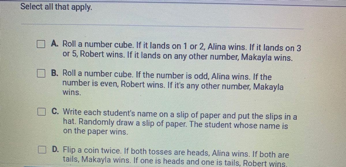 Select all that apply.
A. Roll a number cube. If it lands on 1 or 2, Alina wins. If it lands on 3
or 5, Robert wins. If it lands on any other number, Makayla wins.
B. Roll a number cube. If the number is odd, Alina wins. If the
number is even, Robert wins. If it's any other number, Makayla
wins.
C. Write each student's name on a slip of paper and put the slips in a
hat. Randomly draw a slip of paper. The student whose name is
on the paper wins.
D. Flip a coin twice. If both tosses are heads, Alina wins. If both are
tails, Makayla wins. If one is heads and one is tails, obert wins
