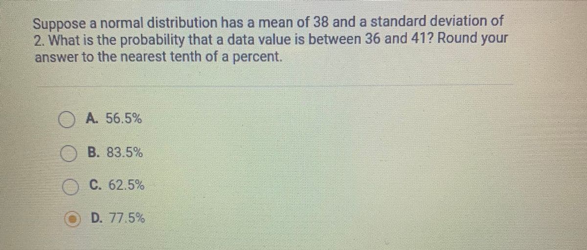 Suppose a normal distribution has a mean of 38 and a standard deviation of
2. What is the probability that a data value is between 36 and 41? Round your
answer to the nearest tenth of a percent.
OA. 56.5%
OB. 83.5%
O C. 62.5%
O D. 77.5%
