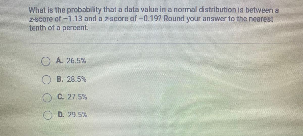 What is the probability that a data value in a normal distribution is between a
z-score of -1.13 and a z-score of -0.19? Round your answer to the nearest
tenth of a percent.
A. 26.5%
O B. 28.5%
OC. 27.5%
OD. 29.5%
