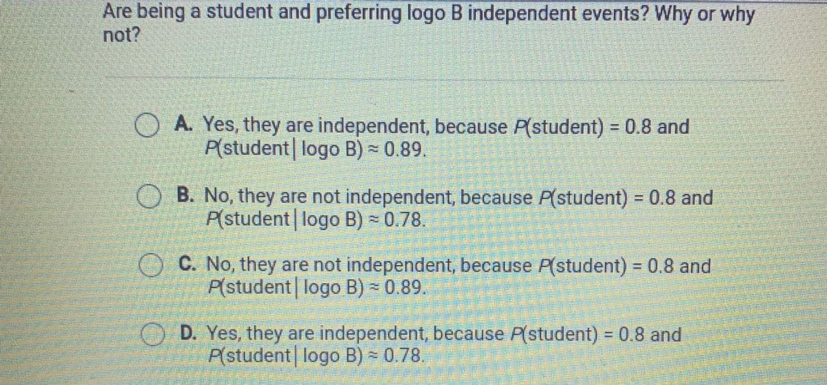Are being a student and preferring logo B independent events? Why or why
not?
OA. Yes, they are independent, because P(student) = 0.8 and
P(student logo B) - 0.89.
O B. No, they are not independent, because P(student) = 0.8 and
P(student| logo B) - 0.78.
%3D
OC. No, they are not independent, because P(student) = 0.8 and
P(student| logo B) = 0.89.
D. Yes, they are independent, because P(student) = 0.8 and
P(student logo B) = 0.78.
