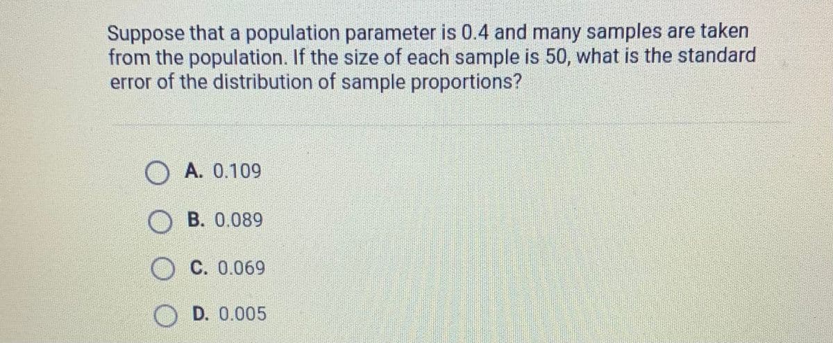 Suppose that a population parameter is 0.4 and many samples are taken
from the population. If the size of each sample is 50, what is the standard
error of the distribution of sample proportions?
A. 0.109
B. 0.089
C. 0.069
D. 0.005