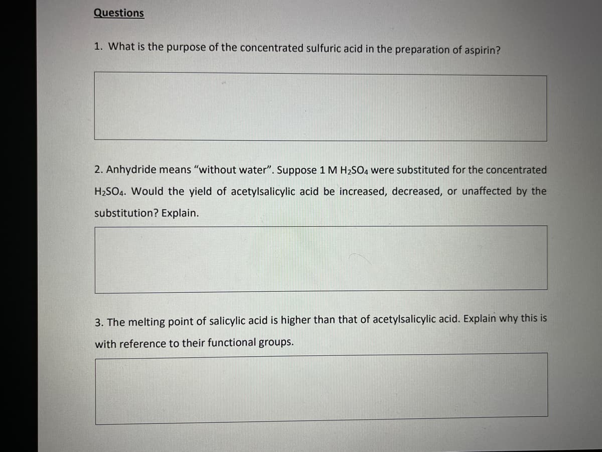 Questions
1. What is the purpose of the concentrated sulfuric acid in the preparation of aspirin?
2. Anhydride means "without water". Suppose 1 M H₂SO4 were substituted for the concentrated
H₂SO4. Would the yield of acetylsalicylic acid be increased, decreased, or unaffected by the
substitution? Explain.
3. The melting point of salicylic acid is higher than that of acetylsalicylic acid. Explain why this is
with reference to their functional groups.