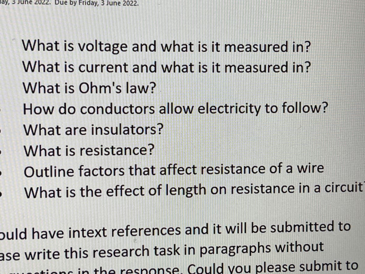 ay, 3 June 2022. Due by Friday, 3 June 2022.
What is voltage and what is it measured in?
What is current and what is it measured in?
What is Ohm's law?
How do conductors allow electricity to follow?
What are insulators?
What is resistance?
Outline factors that affect resistance of a wire
What is the effect of length on resistance in a circuit
ould have intext references and it will be submitted to
ase write this research task in paragraphs without
in the respon Could you please submit to