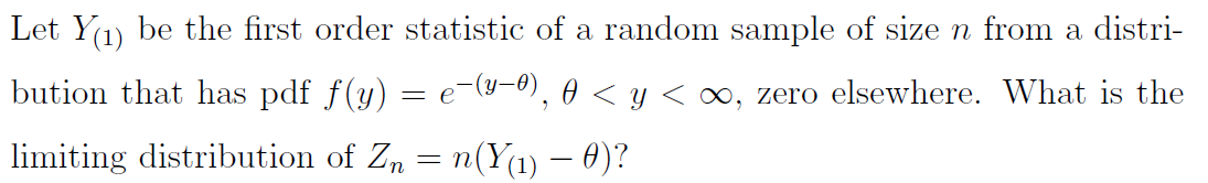 Let Y1) be the first order statistic of a random sample of size n from a distri-
bution that has pdf f(y)
(y-0), 0 < y < ∞, zero elsewhere. What is the
= e
limiting distribution of Zn = n(Y(1) – 0)?
